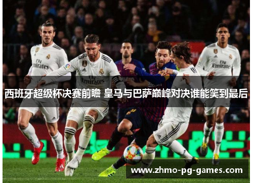 西班牙超级杯决赛前瞻 皇马与巴萨巅峰对决谁能笑到最后 西班牙超级杯决赛前瞻 皇马与巴萨巅峰对决谁能笑到最后